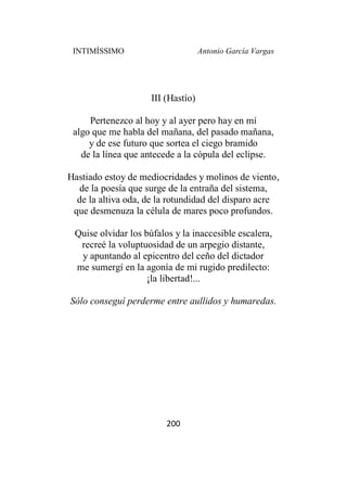 INTIMÍSSIMO Antonio García Vargas
200
III (Hastío)
Pertenezco al hoy y al ayer pero hay en mí
algo que me habla del mañana, del pasado mañana,
y de ese futuro que sortea el ciego bramido
de la línea que antecede a la cópula del eclipse.
Hastiado estoy de mediocridades y molinos de viento,
de la poesía que surge de la entraña del sistema,
de la altiva oda, de la rotundidad del disparo acre
que desmenuza la célula de mares poco profundos.
Quise olvidar los búfalos y la inaccesible escalera,
recreé la voluptuosidad de un arpegio distante,
y apuntando al epicentro del ceño del dictador
me sumergí en la agonía de mi rugido predilecto:
¡la libertad!...
Sólo conseguí perderme entre aullidos y humaredas.
 