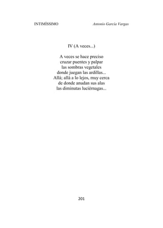 INTIMÍSSIMO Antonio García Vargas
201
IV (A veces...)
A veces se hace preciso
cruzar puentes y palpar
las sombras vegetales
donde juegan las ardillas...
Allá; allá a lo lejos, muy cerca
de donde anudan sus alas
las diminutas luciérnagas...
 