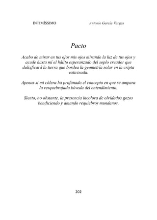 INTIMÍSSIMO Antonio García Vargas
202
Pacto
Acabo de mirar en tus ojos mis ojos mirando la luz de tus ojos y
acude hasta mí el hálito esperanzado del soplo creador que
dulcificará la tierra que bordea la geometría solar en la cripta
vaticinada.
Apenas si mi cólera ha profanado el concepto en que se ampara
la resquebrajada bóveda del entendimiento.
Siento, no obstante, la presencia incolora de olvidados gozos
bendiciendo y amando requiebros mundanos.
 