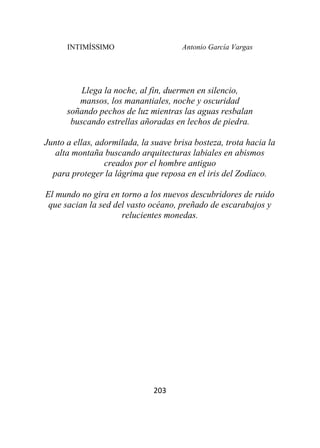 INTIMÍSSIMO Antonio García Vargas
203
Llega la noche, al fin, duermen en silencio,
mansos, los manantiales, noche y oscuridad
soñando pechos de luz mientras las aguas resbalan
buscando estrellas añoradas en lechos de piedra.
Junto a ellas, adormilada, la suave brisa bosteza, trota hacia la
alta montaña buscando arquitecturas labiales en abismos
creados por el hombre antiguo
para proteger la lágrima que reposa en el iris del Zodíaco.
El mundo no gira en torno a los nuevos descubridores de ruido
que sacian la sed del vasto océano, preñado de escarabajos y
relucientes monedas.
 