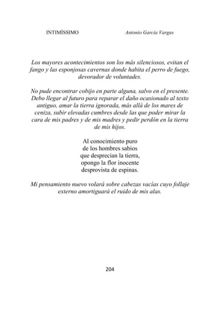 INTIMÍSSIMO Antonio García Vargas
204
Los mayores acontecimientos son los más silenciosos, evitan el
fango y las esponjosas cavernas donde habita el perro de fuego,
devorador de voluntades.
No pude encontrar cobijo en parte alguna, salvo en el presente.
Debo llegar al futuro para reparar el daño ocasionado al texto
antiguo, amar la tierra ignorada, más allá de los mares de
ceniza, subir elevadas cumbres desde las que poder mirar la
cara de mis padres y de mis madres y pedir perdón en la tierra
de mis hijos.
Al conocimiento puro
de los hombres sabios
que desprecian la tierra,
opongo la flor inocente
desprovista de espinas.
Mi pensamiento nuevo volará sobre cabezas vacías cuyo follaje
externo amortiguará el ruido de mis alas.
 