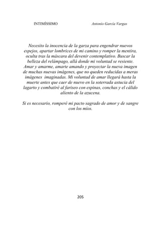 INTIMÍSSIMO Antonio García Vargas
205
Necesito la inocencia de la garza para engendrar nuevos
espejos, apartar lombrices de mi camino y romper la mentira,
oculta tras la máscara del devenir contemplativo. Buscar la
belleza del relámpago, allá donde mi voluntad se resiente.
Amar y amarme, amarte amando y proyectar la nueva imagen
de muchas nuevas imágenes, que no queden reducidas a meras
imágenes imaginadas. Mi voluntad de amar llegará hasta la
muerte antes que caer de nuevo en la soterrada astucia del
lagarto y combatiré al fariseo con espinas, conchas y el cálido
aliento de la azucena.
Si es necesario, romperé mi pacto sagrado de amor y de sangre
con los míos.
 