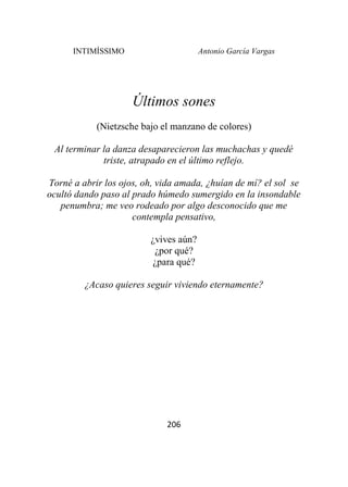 INTIMÍSSIMO Antonio García Vargas
206
Últimos sones
(Nietzsche bajo el manzano de colores)
Al terminar la danza desaparecieron las muchachas y quedé
triste, atrapado en el último reflejo.
Torné a abrir los ojos, oh, vida amada, ¿huían de mí? el sol se
ocultó dando paso al prado húmedo sumergido en la insondable
penumbra; me veo rodeado por algo desconocido que me
contempla pensativo,
¿vives aún?
¿por qué?
¿para qué?
¿Acaso quieres seguir viviendo eternamente?
 