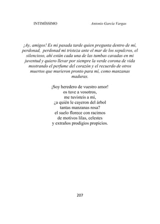 INTIMÍSSIMO Antonio García Vargas
207
¡Ay, amigos! Es mi pasada tarde quien pregunta dentro de mí,
perdonad, perdonad mi tristeza ante el mar de los sepulcros, el
silencioso, ahí están cada una de las tumbas cavadas en mi
juventud y quiero llevar por siempre la verde corona de vida
mostrando el perfume del corazón y el recuerdo de otros
muertos que murieron pronto para mí, como manzanas
maduras.
¡Soy heredero de vuestro amor!
os tuve a vosotros,
me tuvisteis a mí,
¿a quién le cayeron del árbol
tantas manzanas rosa?
el suelo florece con racimos
de motivos lilas, celestes
y extraños prodigios propicios.
 