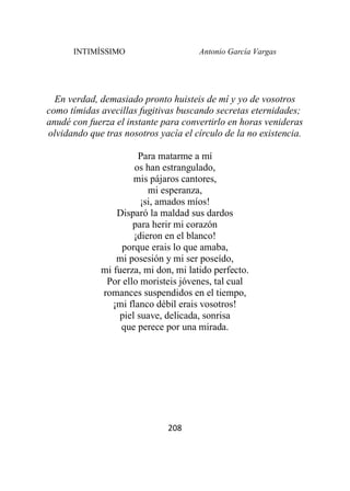 INTIMÍSSIMO Antonio García Vargas
208
En verdad, demasiado pronto huisteis de mí y yo de vosotros
como tímidas avecillas fugitivas buscando secretas eternidades;
anudé con fuerza el instante para convertirlo en horas venideras
olvidando que tras nosotros yacía el círculo de la no existencia.
Para matarme a mí
os han estrangulado,
mis pájaros cantores,
mi esperanza,
¡si, amados míos!
Disparó la maldad sus dardos
para herir mi corazón
¡dieron en el blanco!
porque erais lo que amaba,
mi posesión y mi ser poseído,
mi fuerza, mi don, mi latido perfecto.
Por ello moristeis jóvenes, tal cual
romances suspendidos en el tiempo,
¡mi flanco débil erais vosotros!
piel suave, delicada, sonrisa
que perece por una mirada.
 