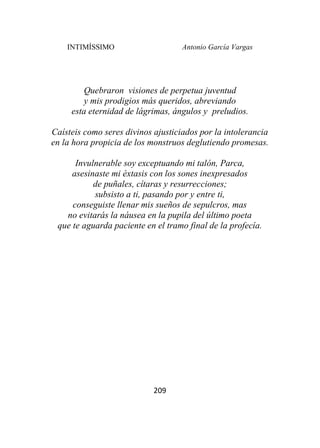 INTIMÍSSIMO Antonio García Vargas
209
Quebraron visiones de perpetua juventud
y mis prodigios más queridos, abreviando
esta eternidad de lágrimas, ángulos y preludios.
Caísteis como seres divinos ajusticiados por la intolerancia
en la hora propicia de los monstruos deglutiendo promesas.
Invulnerable soy exceptuando mi talón, Parca,
asesinaste mi éxtasis con los sones inexpresados
de puñales, cítaras y resurrecciones;
subsisto a ti, pasando por y entre ti,
conseguiste llenar mis sueños de sepulcros, mas
no evitarás la náusea en la pupila del último poeta
que te aguarda paciente en el tramo final de la profecía.
 