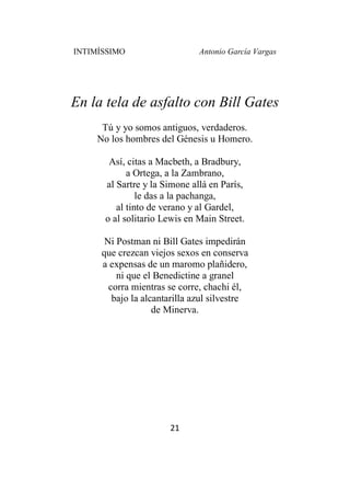 INTIMÍSSIMO Antonio García Vargas
21
En la tela de asfalto con Bill Gates
Tú y yo somos antiguos, verdaderos.
No los hombres del Génesis u Homero.
Así, citas a Macbeth, a Bradbury,
a Ortega, a la Zambrano,
al Sartre y la Simone allá en París,
le das a la pachanga,
al tinto de verano y al Gardel,
o al solitario Lewis en Main Street.
Ni Postman ni Bill Gates impedirán
que crezcan viejos sexos en conserva
a expensas de un maromo plañidero,
ni que el Benedictine a granel
corra mientras se corre, chachi él,
bajo la alcantarilla azul silvestre
de Minerva.
 