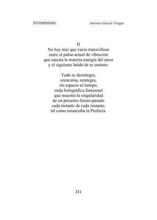 INTIMÍSSIMO Antonio García Vargas
211
II
No hay más que vacío maravilloso
entre el pulso actual de vibración
que suscita la materia-energía del amor
y el siguiente latido de tu instinto.
Todo se desintegra,
reencarna, reintegra,
sin espacio ni tiempo,
onda holográfica fantasmal
que muestra la singularidad
de un presente-futuro-pasado
cada instante de cada instante,
tal como anunciaba la Profecía.
 