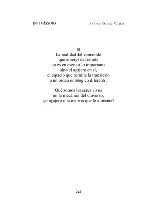 INTIMÍSSIMO Antonio García Vargas
212
III
La realidad del contenido
que emerge del retrete
no es en esencia lo importante
sino el agujero en sí,
el espacio que permite la transición
a un orden ontológico diferente.
Qué somos los seres vivos
en la mecánica del universo,
¿el agujero o la materia que lo alimenta?
 