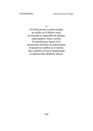 INTIMÍSSIMO Antonio García Vargas
214
V
Un bello poema es pura energía,
no acaba en el último verso,
su mensaje es imposible de detener;
cada palabra, ritmo, estrofa,
lo transforman, hacen vivir
sensaciones distintas en cada lectura;
el poema no cambia en sí mismo,
hace cambiar al lector despertando
su adormecida sabiduría salvaje.
 
