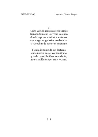 INTIMÍSSIMO Antonio García Vargas
215
VI
Unos versos atados a otros versos
transportan a un universo cercano
donde esperan misterios soñados,
con vírgenes galaxias arrebatadas
y vocecitas de susurrar incesante.
Y cada instante de sus lecturas,
cada nuevo misterio encontrado
y cada constelación circundante,
son también esa primera lectura.
 
