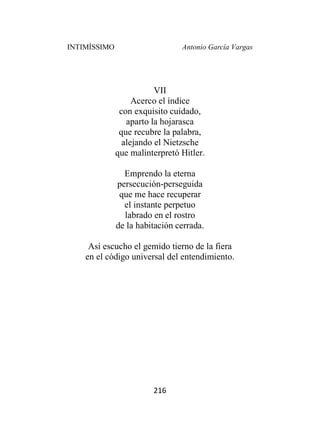INTIMÍSSIMO Antonio García Vargas
216
VII
Acerco el índice
con exquisito cuidado,
aparto la hojarasca
que recubre la palabra,
alejando el Nietzsche
que malinterpretó Hitler.
Emprendo la eterna
persecución-perseguida
que me hace recuperar
el instante perpetuo
labrado en el rostro
de la habitación cerrada.
Así escucho el gemido tierno de la fiera
en el código universal del entendimiento.
 
