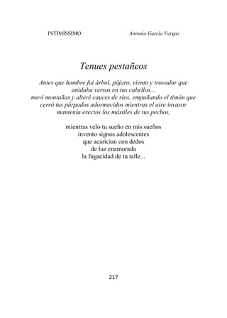 INTIMÍSSIMO Antonio García Vargas
217
Tenues pestañeos
Antes que hombre fui árbol, pájaro, viento y trovador que
anidaba versos en tus cabellos...
moví montañas y alteré cauces de ríos, empuñando el timón que
cerró tus párpados adormecidos mientras el aire invasor
mantenía erectos los mástiles de tus pechos,
mientras velo tu sueño en mis sueños
invento signos adolescentes
que acarician con dedos
de luz enamorada
la fugacidad de tu talle...
 