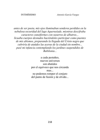 INTIMÍSSIMO Antonio García Vargas
218
antes de ser poeta, mis ojos iluminaban senderos perdidos en la
nebulosa oscuridad del lago Aquerusíade, mientras descifraba
caracteres cuneiformes con susurros de albatros...
licuaba cuerpos desnudos haciéndoles participar como puentes
de mis abismos, preparando la llegada del Cristo negro que
cubriría de ataúdes las aceras de la ciudad sin nombre...
pasé mi infancia contemplando los jardines suspendidos de
Babilonia...
a cada pestañeo,
nuevos universos
son abatidos
por el equívoco que nos circunda
mas...
no podemos romper el conjuro
del punto de fusión y de olvido...
 