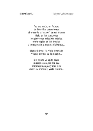 INTIMÍSSIMO Antonio García Vargas
219
fue una tarde, en febrero
enfrente los centuriones
el arma de la “razón” en sus manos
hielo en los corazones
los gorriones anidaban música
entre coplas en los árboles
y tomados de la mano soñábamos...
alguien gritó: ¡Viva la libertad!
y sentí el beso de la muerte...
allí estaba yo en la acera
muerto sin saber por qué
mirando tus ojos y mis ojos
vacíos de miradas; yerta el alma...
 
