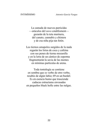 INTIMÍSSIMO Antonio García Vargas
22
La camada de nuevos parricidas
—oráculos del novo establisment—
gozarán de la teta marinera,
del canuto, cannabis y chistera
y de esa niña pija tan fetén.
Los tiernos amapolos surgidos de la nada
regarán los lirios de coca y cafeína
con sus penes de tierna mozarella
y en la letra de un cántico de esperma
fragmentarán la savia de las mentes
en mínimas partículas de arena.
Toda tontología se contiene
en sombra que es verbo de otro verbo,
resabio de algún labio; 69 en un burdel.
Es en esencia humo que trasciende
caducas estructuras envasadas
en pequeños black holle entre las nalgas.
 