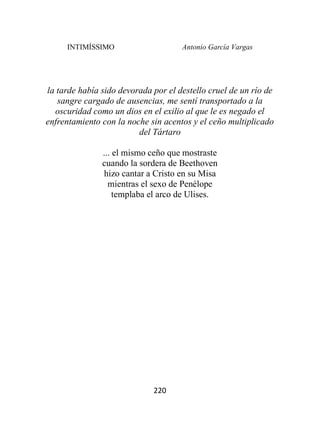 INTIMÍSSIMO Antonio García Vargas
220
la tarde había sido devorada por el destello cruel de un río de
sangre cargado de ausencias, me sentí transportado a la
oscuridad como un dios en el exilio al que le es negado el
enfrentamiento con la noche sin acentos y el ceño multiplicado
del Tártaro
... el mismo ceño que mostraste
cuando la sordera de Beethoven
hizo cantar a Cristo en su Misa
mientras el sexo de Penélope
templaba el arco de Ulises.
 