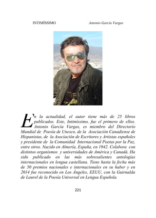 INTIMÍSSIMO Antonio García Vargas
221
n la actualidad, el autor tiene más de 25 libros
publicados. Este, Intimíssimo, fue el primero de ellos.
Antonio García Vargas, es miembro del Directorio
Mundial de Poesía de Unesco, de la Asociación Canadiense de
Hispanistas, de la Asociación de Escritores y Artistas españoles
y presidente de la Comunidad Internacional Poetas por la Paz,
entre otros. Nacido en Almería, España, en 1942. Colabora con
distintos organismos y universidades de América y Canadá. Ha
sido publicado en las más sobresalientes antologías
internacionales en lengua castellana. Tiene hasta la fecha más
de 50 premios nacionales e internacionales en su haber y en
2014 fue reconocido en Los Ángeles, EEUU, con la Guirnalda
de Laurel de la Poesía Universal en Lengua Española.
E
 
