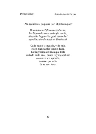 INTIMÍSSIMO Antonio García Vargas
23
¡Ah, recuerdas, pequeña flor, el polvo aquél?
Dormida en el florero estabas tú,
hechicera de amor embrujo noche,
lánguida buganvilla ¡qué derroche!
aquella suite de hotel en Tombuctú.
Cada punto y seguido, vida mía,
es en esencia flor soneto duda.
Es fragmento de línea que titila
en todo coito anal, punto G y mescalina:
un nuevo ser, querida,
ansioso por salir
de su escritura.
 