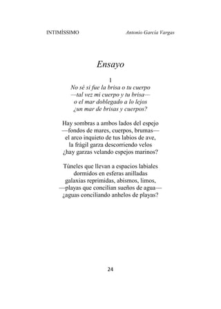 INTIMÍSSIMO Antonio García Vargas
24
Ensayo
1
No sé si fue la brisa o tu cuerpo
—tal vez mi cuerpo y tu brisa—
o el mar doblegado a lo lejos
¿un mar de brisas y cuerpos?
Hay sombras a ambos lados del espejo
—fondos de mares, cuerpos, brumas—
el arco inquieto de tus labios de ave,
la frágil garza descorriendo velos
¿hay garzas velando espejos marinos?
Túneles que llevan a espacios labiales
dormidos en esferas anilladas
galaxias reprimidas, abismos, limos,
—playas que concilian sueños de agua—
¿aguas conciliando anhelos de playas?
 