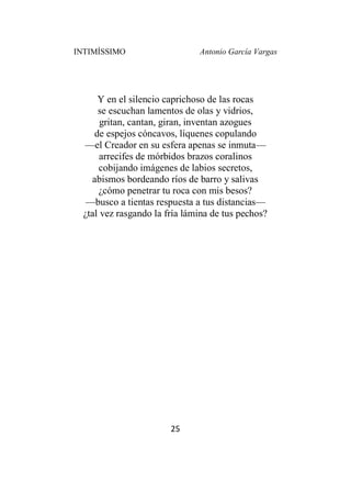 INTIMÍSSIMO Antonio García Vargas
25
Y en el silencio caprichoso de las rocas
se escuchan lamentos de olas y vidrios,
gritan, cantan, giran, inventan azogues
de espejos cóncavos, líquenes copulando
—el Creador en su esfera apenas se inmuta—
arrecifes de mórbidos brazos coralinos
cobijando imágenes de labios secretos,
abismos bordeando ríos de barro y salivas
¿cómo penetrar tu roca con mis besos?
—busco a tientas respuesta a tus distancias—
¿tal vez rasgando la fría lámina de tus pechos?
 