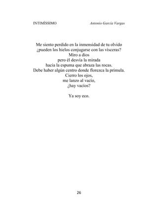 INTIMÍSSIMO Antonio García Vargas
26
Me siento perdido en la inmensidad de tu olvido
¿pueden los hielos conjugarse con las vísceras?
Miro a dios
pero él desvía la mirada
hacia la espuma que abraza las rocas.
Debe haber algún centro donde florezca la prímula.
Cierro los ojos,
me lanzo al vacío,
¿hay vacíos?
Ya soy eco.
 
