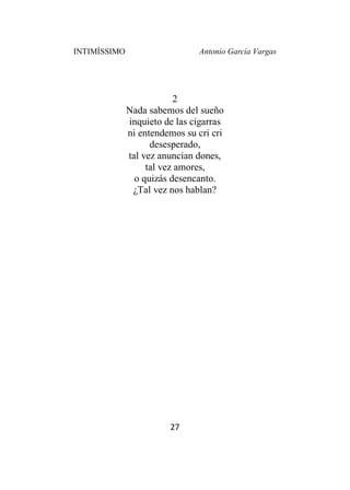 INTIMÍSSIMO Antonio García Vargas
27
2
Nada sabemos del sueño
inquieto de las cigarras
ni entendemos su cri cri
desesperado,
tal vez anuncian dones,
tal vez amores,
o quizás desencanto.
¿Tal vez nos hablan?
 