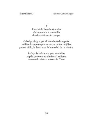INTIMÍSSIMO Antonio García Vargas
28
3
En el cielo la nube descalza
abre caminos a la estrella
donde contienes tu cuerpo.
Cabalga el agua por el mar ebrio de tu pelo,
anillos de espuma pintan surcos en tus mejillas
y en el cielo, la luna, seca la humedad de tu vientre.
Refleja la esfera una gota de vidrio,
pupila que contrae el mineral ardiente
retomando el sexo acuoso de Circe.
 