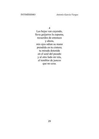 INTIMÍSSIMO Antonio García Vargas
29
4
Las hojas van cayendo,
lleva guijarros la espuma,
recuerdos de entonces
y ahora,
mis ojos odian su mano
prendida en tu cintura;
tu mirada detenida
en el azul del pasado
y al otro lado mi isla,
el temblor de juncos
que no cesa.
 