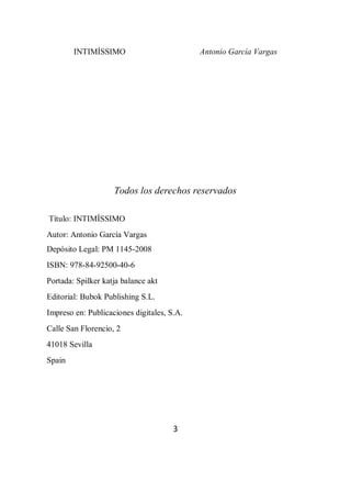 INTIMÍSSIMO Antonio García Vargas
3
Todos los derechos reservados
Título: INTIMÍSSIMO
Autor: Antonio García Vargas
Depósito Legal: PM 1145-2008
ISBN: 978-84-92500-40-6
Portada: Spilker katja balance akt
Editorial: Bubok Publishing S.L.
Impreso en: Publicaciones digitales, S.A.
Calle San Florencio, 2
41018 Sevilla
Spain
 
