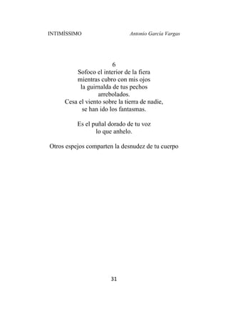INTIMÍSSIMO Antonio García Vargas
31
6
Sofoco el interior de la fiera
mientras cubro con mis ojos
la guirnalda de tus pechos
arrebolados.
Cesa el viento sobre la tierra de nadie,
se han ido los fantasmas.
Es el puñal dorado de tu voz
lo que anhelo.
Otros espejos comparten la desnudez de tu cuerpo
 