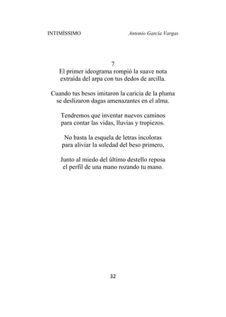 INTIMÍSSIMO Antonio García Vargas
32
7
El primer ideograma rompió la suave nota
extraída del arpa con tus dedos de arcilla.
Cuando tus besos imitaron la caricia de la pluma
se deslizaron dagas amenazantes en el alma.
Tendremos que inventar nuevos caminos
para contar las vidas, lluvias y tropiezos.
No basta la esquela de letras incoloras
para aliviar la soledad del beso primero,
Junto al miedo del último destello reposa
el perfil de una mano rozando tu mano.
 