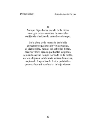 INTIMÍSSIMO Antonio García Vargas
33
8
Aunque digas haber nacido de la piedra
tu origen delata sombras de amapolas
cobijando el néctar de estambres de trapo.
En la cima de la montaña prohibida
encuentro esqueletos de viejas poesías,
el viento silba, pesa el sol sobre las flores,
recorro versos ajados que hablan de penas,
de arrullos de un tiempo dormido en la niebla,
caricias lejanas, celebrando sueños descalzos,
aspirando fragancias de frutos prohibidos
que escriben mi nombre en tu bajo vientre.
 