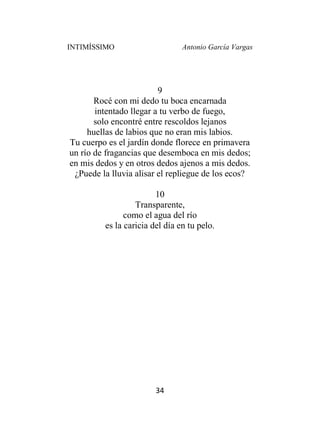 INTIMÍSSIMO Antonio García Vargas
34
9
Rocé con mi dedo tu boca encarnada
intentado llegar a tu verbo de fuego,
solo encontré entre rescoldos lejanos
huellas de labios que no eran mis labios.
Tu cuerpo es el jardín donde florece en primavera
un río de fragancias que desemboca en mis dedos;
en mis dedos y en otros dedos ajenos a mis dedos.
¿Puede la lluvia alisar el repliegue de los ecos?
10
Transparente,
como el agua del río
es la caricia del día en tu pelo.
 