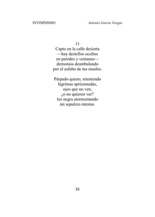 INTIMÍSSIMO Antonio García Vargas
35
11
Capto en la calle desierta
—hay destellos ocultos
en paredes y ventanas—
demonios deambulando
por el asfalto de tus muslos.
Párpado quieto, reteniendo
lágrimas aprisionadas,
ojos que no ven,
¿o no quieren ver?
luz negra atormentando
mi sepulcro interno.
 