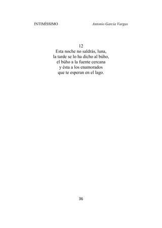 INTIMÍSSIMO Antonio García Vargas
36
12
Esta noche no saldrás, luna,
la tarde se lo ha dicho al búho,
el búho a la fuente cercana
y ésta a los enamorados
que te esperan en el lago.
 