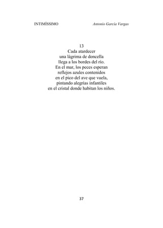 INTIMÍSSIMO Antonio García Vargas
37
13
Cada atardecer
una lágrima de doncella
llega a los bordes del río.
En el mar, los peces esperan
reflejos azules contenidos
en el pico del ave que vuela,
pintando alegrías infantiles
en el cristal donde habitan los niños.
 