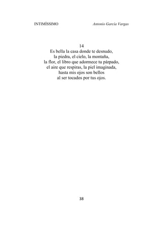 INTIMÍSSIMO Antonio García Vargas
38
14
Es bella la casa donde te desnudo,
la piedra, el cielo, la montaña,
la flor, el libro que adormece tu párpado,
el aire que respiras, la piel imaginada,
hasta mis ojos son bellos
al ser tocados por tus ojos.
 