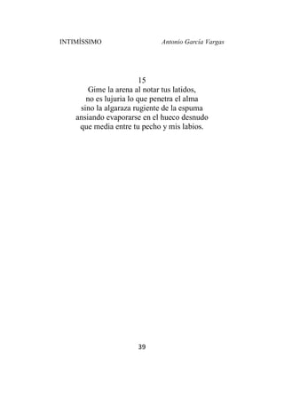 INTIMÍSSIMO Antonio García Vargas
39
15
Gime la arena al notar tus latidos,
no es lujuria lo que penetra el alma
sino la algaraza rugiente de la espuma
ansiando evaporarse en el hueco desnudo
que media entre tu pecho y mis labios.
 