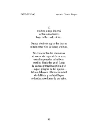 INTIMÍSSIMO Antonio García Vargas
41
17
Hueles a hoja muerta
violentando barros
bajo la lluvia de otoño.
Nunca debimos agitar las brasas
ni remontar ríos de aguas quietas.
Se contemplan las memorias
atravesando lagos de lava seca,
extrañas paredes primitivas,
pupilas dibujadas en el fuego
de danzas peregrinas piel a piel
—aquel pliegue de tus ojeras—
labio a labio en el borde inmóvil
de delfines y archipiélagos
redondeando dunas de ensueño.
 