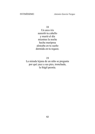 INTIMÍSSIMO Antonio García Vargas
42
18
Un arco iris
aureoló tu cabello
y murió el día
mientras la noche
hecha mariposa
aleteaba en tu sueño
dormida en tu regazo.
19
La mirada lejana de un niño se pregunta
por qué yace a sus pies, tronchada,
la frágil peonía.
 