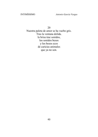 INTIMÍSSIMO Antonio García Vargas
43
20
Nuestra paleta de amor se ha vuelto gris.
Tras la ventana dolida.
la brisa trae sonidos,
los sonidos besos
y los besos ecos
de caricias animales
que ya no son.
 