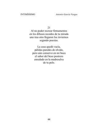 INTIMÍSSIMO Antonio García Vargas
44
21
Al no poder recrear firmamentos
en los difusos recodos de tu mirada
uno tras otro llegaron los inviernos
segando poesías.
La casa quedó vacía,
pálidas paredes de olvido,
pero aún conservo en mi boca
el sabor del beso postrero
enredado en la madreselva
de tu pelo.
 