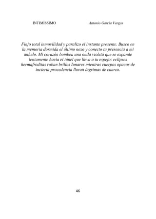 INTIMÍSSIMO Antonio García Vargas
46
Finjo total inmovilidad y paralizo el instante presente. Busco en
la memoria dormida el último nexo y conecto tu presencia a mi
anhelo. Mi corazón bombea una onda violeta que se expande
lentamente hacia el túnel que lleva a tu espejo; eclipses
hermafroditas roban brillos lunares mientras cuerpos opacos de
incierta procedencia lloran lágrimas de cuarzo.
 