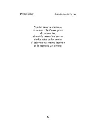 INTIMÍSSIMO Antonio García Vargas
47
Nuestro amor se alimenta,
no de una relación recíproca
de presencias,
sino de la comunión interna
de dos seres en los cuales
el presente es siempre presente
en la memoria del tiempo.
 