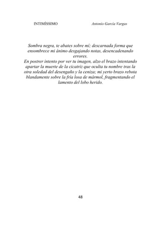INTIMÍSSIMO Antonio García Vargas
48
Sombra negra, te abates sobre mí; descarnada forma que
ensombrece mi ánimo desgajando notas, desencadenando
errores.
En postrer intento por ver tu imagen, alzo el brazo intentando
apartar la muerte de la cicatriz que oculta tu nombre tras la
otra soledad del desengaño y la ceniza; mi yerto brazo rebota
blandamente sobre la fría losa de mármol, fragmentando el
lamento del lobo herido.
 