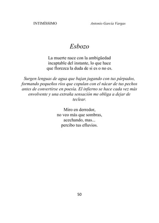 INTIMÍSSIMO Antonio García Vargas
50
Esbozo
La muerte nace con la ambigüedad
incaptable del instante, lo que hace
que florezca la duda de si es o no es.
Surgen lenguas de agua que bajan jugando con tus párpados,
formando pequeños ríos que copulan con el nácar de tus pechos
antes de convertirse en poesía. El infierno se hace cada vez más
envolvente y una extraña sensación me obliga a dejar de
teclear.
Miro en derredor,
no veo más que sombras,
acechando, mas...
percibo tus efluvios.
 
