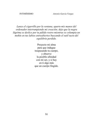 INTIMÍSSIMO Antonio García Vargas
51
Lanzo el cigarrillo por la ventana, aparto mis manos del
ordenador interrumpiendo mi creación; dejo que la negra
lágrima se deslice por tu pálido rostro mientras se columpia un
mohín en tus labios entreabiertos buscando el sutil tacto del
equilibrio perdido.
Proyecto mi alma
para que indague
traspasando tu cuerpo,
y observe
la posible afinidad
con mi ser, y si hay
en ti algo más
que un cuerpo fingido.
 