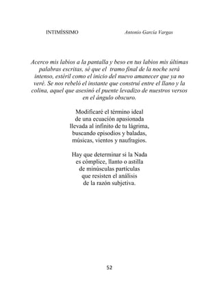 INTIMÍSSIMO Antonio García Vargas
52
Acerco mis labios a la pantalla y beso en tus labios mis últimas
palabras escritas, sé que el tramo final de la noche será
intenso, estéril como el inicio del nuevo amanecer que ya no
veré. Se nos rebeló el instante que construí entre el llano y la
colina, aquel que asesinó el puente levadizo de nuestros versos
en el ángulo obscuro.
Modificaré el término ideal
de una ecuación apasionada
llevada al infinito de tu lágrima,
buscando episodios y baladas,
músicas, vientos y naufragios.
Hay que determinar si la Nada
es cómplice, llanto o astilla
de minúsculas partículas
que resisten el análisis
de la razón subjetiva.
 