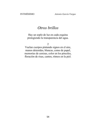 INTIMÍSSIMO Antonio García Vargas
54
Otros brillos
Hay un soplo de luz en cada esquina
protegiendo la transparencia del agua.
2
Vuelan cuerpos pintando signos en el aire,
manos detenidas, blancas, como de papel,
memorias de cenizas, color en los pinceles,
floración de risas, cantos, ritmos en la piel.
 
